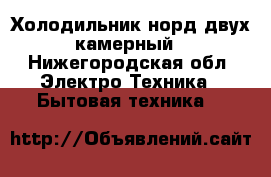 Холодильник норд двух камерный - Нижегородская обл. Электро-Техника » Бытовая техника   